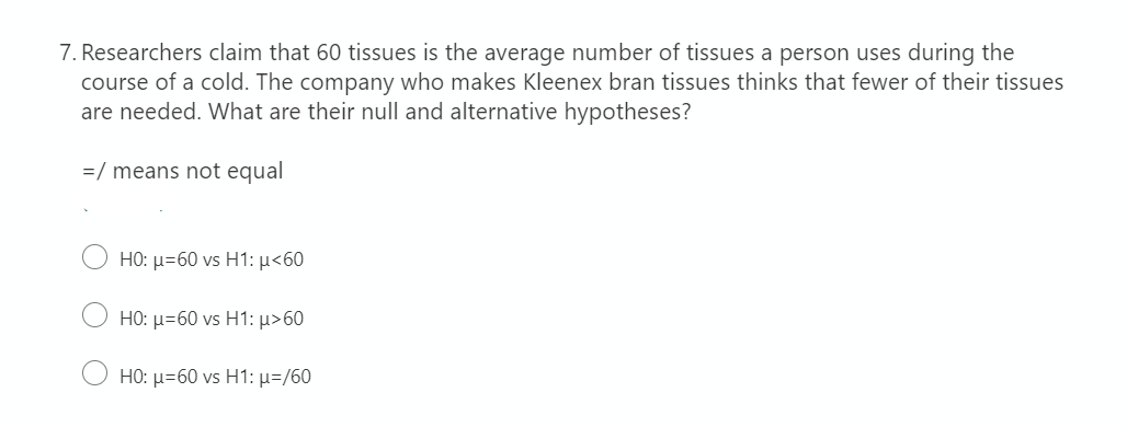 7. Researchers claim that 60 tissues is the average number of tissues a person uses during the
course of a cold. The company who makes Kleenex bran tissues thinks that fewer of their tissues
are needed. What are their null and alternative hypotheses?
=/ means not equal
H0: μ-60 vs H1: μ<60
H0: μ-60 vs H1: μ> 60
H0. μ-60 vs H1: μ/60
