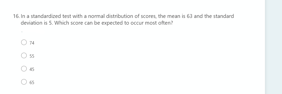 16. In a standardized test with a normal distribution of scores, the mean is 63 and the standard
deviation is 5. Which score can be expected to occur most often?
74
55
45
65
