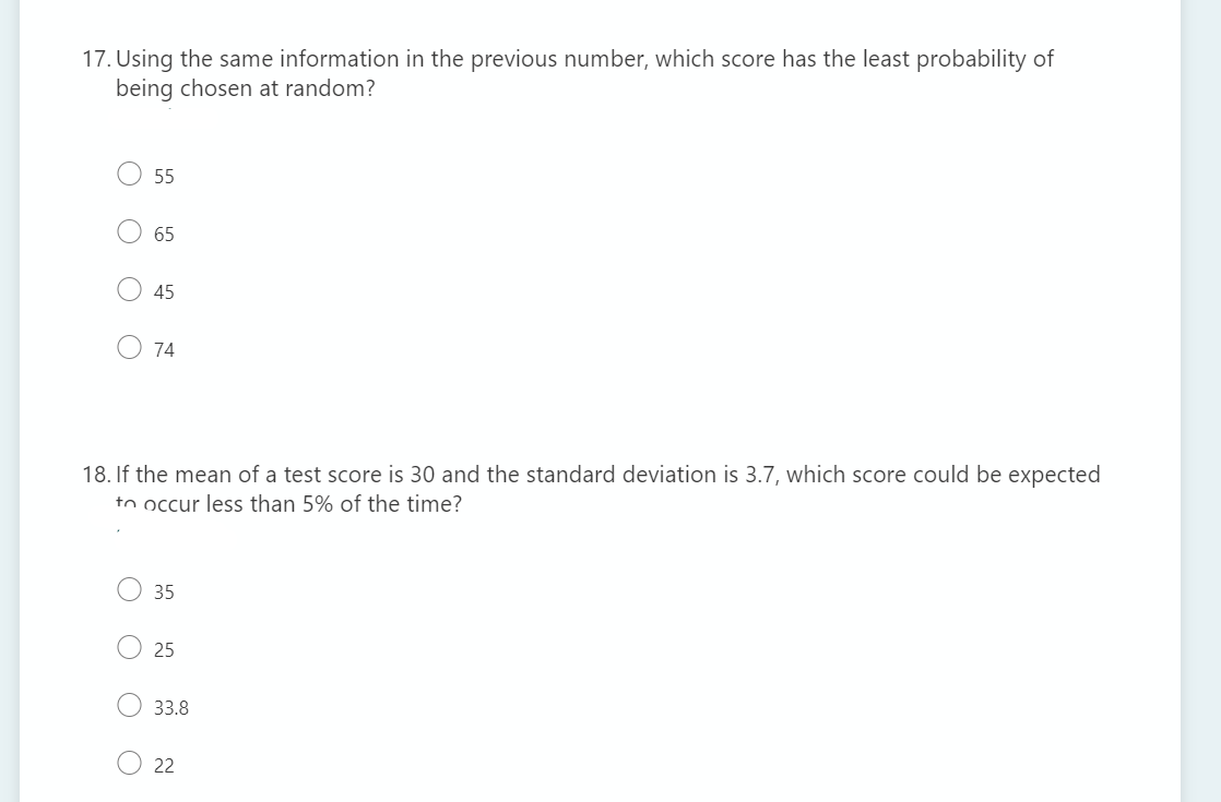 17. Using the same information in the previous number, which score has the least probability of
being chosen at random?
55
65
45
74
18. If the mean of a test score is 30 and the standard deviation is 3.7, which score could be expected
to occur less than 5% of the time?
35
25
33.8
22
