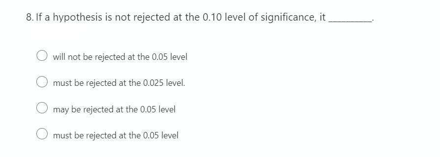 8. If a hypothesis is not rejected at the 0.10 level of significance, it
will not be rejected at the 0.05 level
must be rejected at the 0.025 level.
may be rejected at the 0.05 level
must be rejected at the 0.05 level
