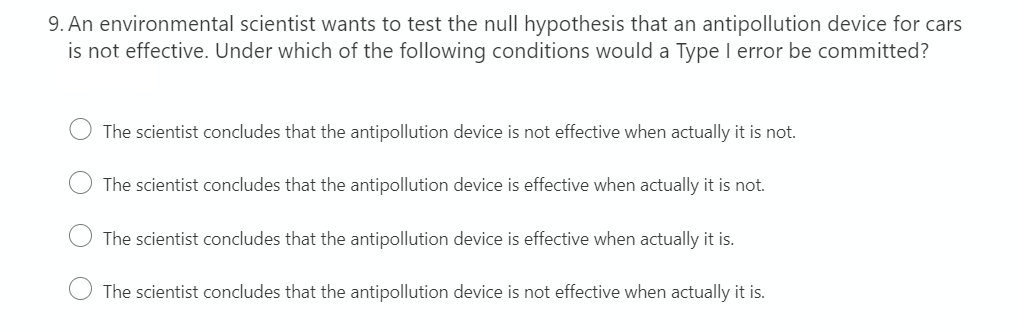 9. An environmental scientist wants to test the null hypothesis that an antipollution device for cars
is not effective. Under which of the following conditions would a Type I error be committed?
The scientist concludes that the antipollution device is not effective when actually it is not.
The scientist concludes that the antipollution device is effective when actually it is not.
The scientist concludes that the antipollution device is effective when actually it is.
The scientist concludes that the antipollution device is not effective when actually it is.
