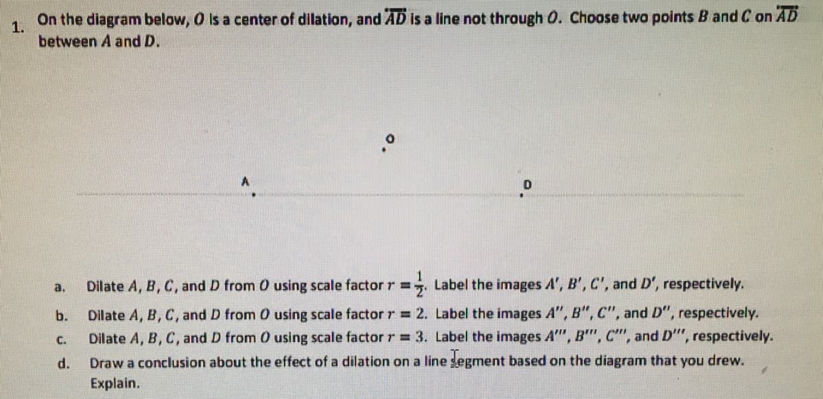 On the diagram below, O is a center of dilation, and AD is a line not through O. Choose two points B and C on AD
1.
between A and D.
а.
Dilate A, B, C, and D from 0 using scale factor r =
Label the images A', B', C', and D', respectively.
b.
Dilate A, B, C, and D from 0 using scale factor r = 2. Label the images A", B", C", and D", respectively.
Dilate A, B, C, and D from 0 using scale factor r 3. Label the images A", B", C"", and D"", respectively.
Draw a conclusion about the effect of a dilation on a line gegment based on the diagram that you drew.
C.
d.
Explain.
