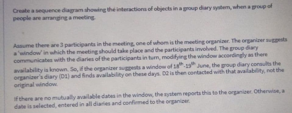 Create a sequence diagram showing the interactions of objects in a group diary system, when a group of
people are arranging a meeting.
Assume there are 3 participants in the meeting, one of whom is the meeting organizer. The organizer suggests
a 'window in which the meeting should take place and the participants involved. The group diary
communicates with the diaries of the participants in turn, modifying the window accordingly as there
availability is known. So, if the organizer suggests a window of 18h-19th June, the group diary consults the
organizer's diary (D1) and finds availability on these days. D2 is then contacted with that availability, not the
original window.
If there are no mutually available dates in the window, the system reports this to the organizer. Otherwise, a
date is selected, entered in all diaries and confirmed to the organizer.
