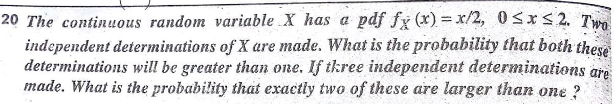 20 The continuous random variable X has a pdf fy (x) = x/2, 0<xS 2. T
independent determinations of X are made. What is the probability that both these
determinations will be greater than one. If tkree independent determinations gre
made. What is the probability that exactly two of these are larger than one ?
