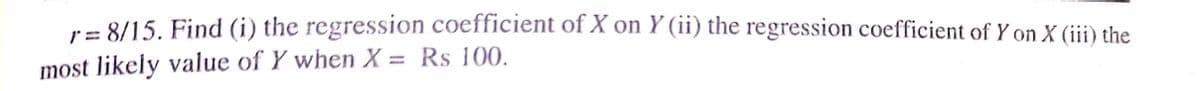 ra 8/15. Find (i) the regression coefficient of X on Y (ii) the regression coefficient of Y on X (iii) the
most likely value of Y when X = Rs 100.

