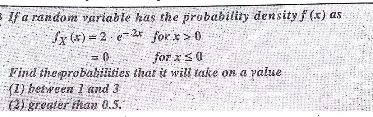 B If a random variable has the probability density f (x) as
for x> 0
for x <0
fx (x) = 2 e- 2x
Find theeprobabilities that it will take on a value
(1) between I and 3
(2) greater than 0.5.

