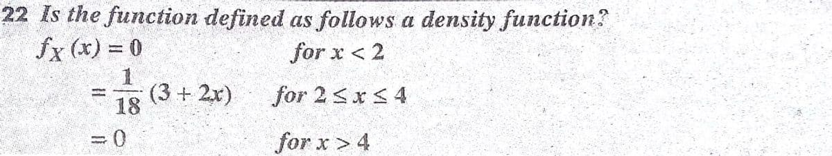 22 Is the function defined as follows a density function?
fx (x) = 0
for x <2
18
(3 + 2x)
for 2 <x < 4
for x > 4
