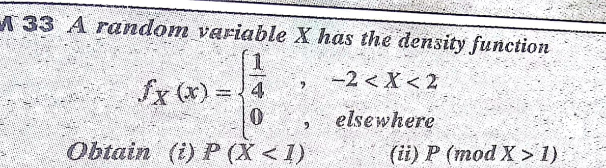 A 33 A random variable X has the density function
-2 < X < 2
Sx (x) = 4
elsewhere
(ii) P (mod X > 1)
Obtain (i) P (X <1)
