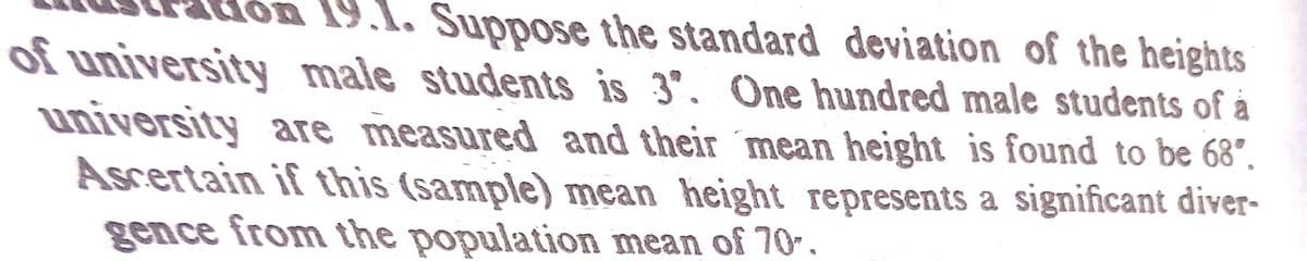 1. Suppose the standard deviation of the heights
of university male students is 3". One hundred male students of å
university are measured and their ´mean height is found to be 68°.
Ascertain if this (sample) mean height represents a significant diver-
gence from the population mean of 70.
