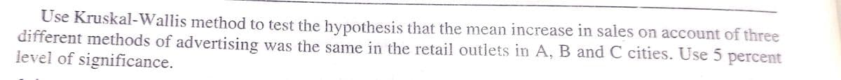 Use Kruskal-Wallis method to test the hypothesis that the mean increase in sales on account of three
different methods of advertising was the same in the retail outlets in A, B and C cities. Use 5 percent
ievel of significance.
