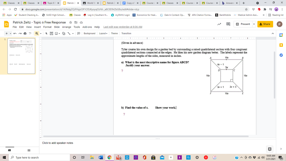 A Classes
x A Classes
Topic 6 F x
Patrick Z X
A World W x
O
Patrick Z X
B Copy of x A Course s x A Classes x A Course s x A Course s X
b Answere x +
A docs.google.com/presentation/d/14JNdgZQJFHpjrOP1CfSJKyoyqOzYd-_a8COD9rZbG80/edit#slide=id.p
E Apps
V Student Checking A.
O SUSD High School.
A Classes
Log In | Southern N...
mySNHU Login E Economics for Heal.
*
Gale In Context: Op. V APA Citation Forma.
8 BankMobile
AY Medical Admin Assi..
E Reading list
>>
Patrick Zeitz - Topic 6 Free Response
File Edit View Insert Format Slide Arrange Tools Add-ons Help
O Present
* Share
Last edit was yesterday at 8:06 AM
Tİ A -
Background Layout-
Theme
Transition
31
II | 1 |
I 3 II
6 7
1
(Given in advance)
Tyler creates his own design for a garden bed by surrounding a raised quadrilateral section with four congruent
quadrilateral sections connected at the edges. He likes his new garden diagram better. The labels represent the
approximate lengths of the sides, measured in inches.
2.
10x
a) What is the most descriptive name for figure ABCD?
Justify your answer.
Ar -1
Sx
D
?
10x
10x
3x+1
2x +3
10x
b) Find the value of x.
Show your work
?
Click to add speaker notes
10:05 AM
P Type here to search
W
3/31/2021 26
(9)
