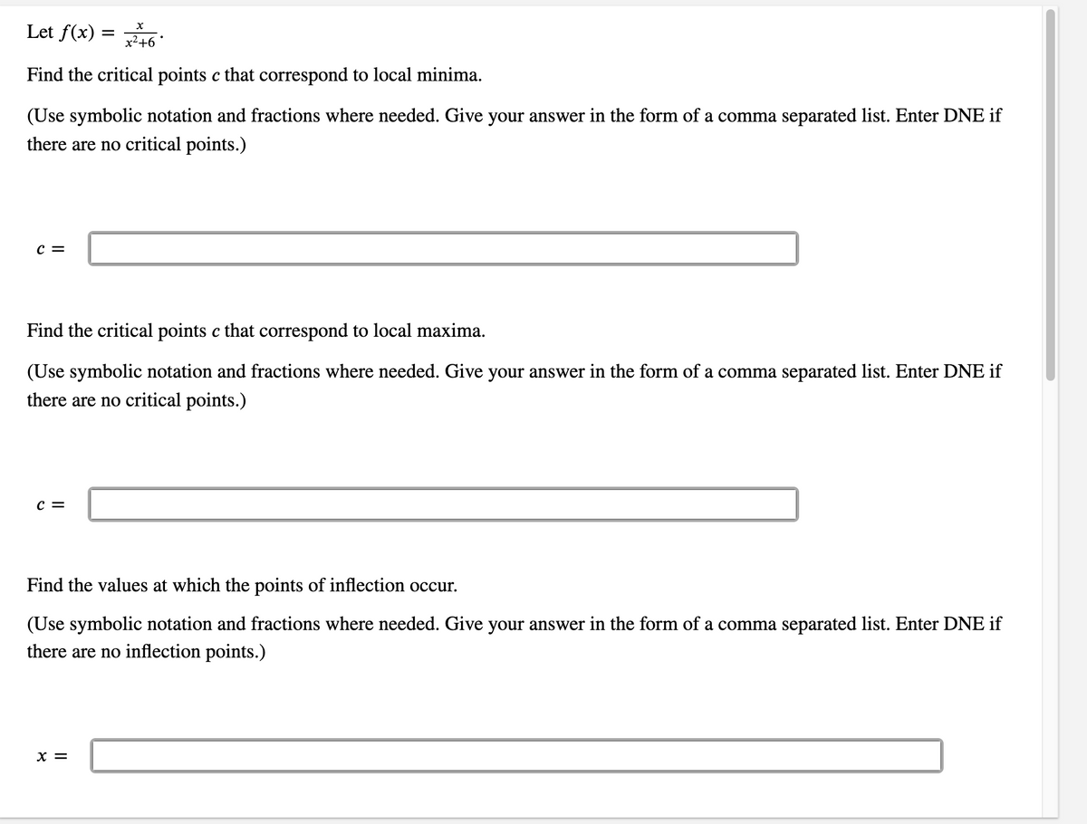 Let f(x) =
x²+6 *
Find the critical points c that correspond to local minima.
(Use symbolic notation and fractions where needed. Give your answer in the form of a comma separated list. Enter DNE if
there are no critical points.)
c =
Find the critical points c that correspond to local maxima.
(Use symbolic notation and fractions where needed. Give your answer in the form of a comma separated list. Enter DNE if
there are no critical points.)
C =
Find the values at which the points of inflection occur.
(Use symbolic notation and fractions where needed. Give your answer in the form of a comma separated list. Enter DNE if
there are no inflection points.)
X =
