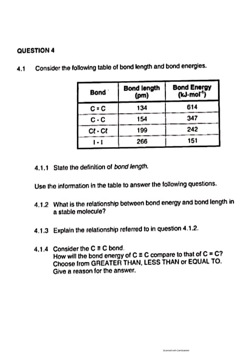 QUESTION 4
4.1
Consider the following table of bond length and bond energies.
Bond length
(pm)
Bond Energy
(kJ-mol")
Bond
C: C
134
614
C.C
154
347
Ct - CI
199
242
266
151
4.1.1 State the definition of bond length.
Use the information in the table to answer the following questions.
4.1.2 What is the relationship betwoen bond energy and bond length in
a stable molecule?
4.1.3 Explain the relationship referred to in question 4.1.2.
4.1.4 Consider the CEC bond.
How will the bond energy of C =C compare to that of C = C?
Choose from GREATER THAN, LESS THAN or EQUAL TO.
Give a reason for the answer.
Scanned with Camicanner
