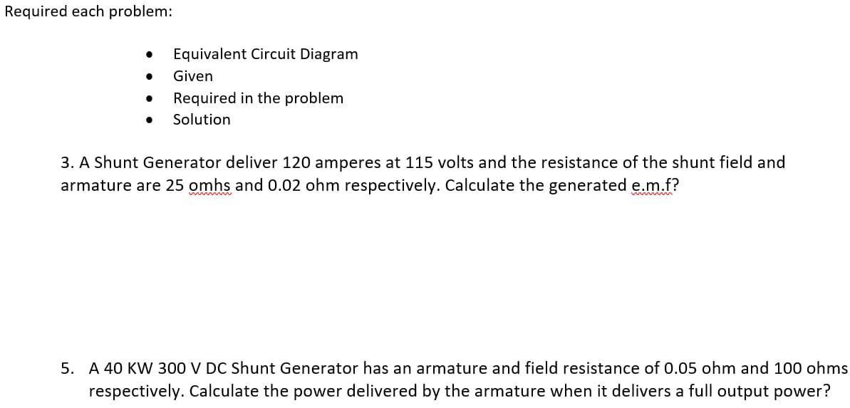 Required each problem:
●
●
Equivalent Circuit Diagram
Given
Required in the problem
Solution
3. A Shunt Generator deliver 120 amperes at 115 volts and the resistance of the shunt field and
armature are 25 omhs and 0.02 ohm respectively. Calculate the generated e.m.f?
5. A 40 KW 300 V DC Shunt Generator has an armature and field resistance of 0.05 ohm and 100 ohms
respectively. Calculate the power delivered by the armature when it delivers a full output power?