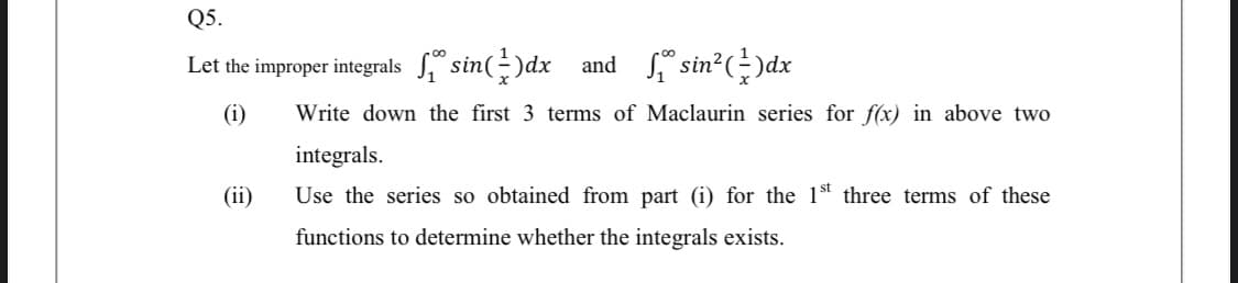 Q5.
Let the improper integrals ° sin(-)dx and sin?()dx
(i)
Write down the first 3 terms of Maclaurin series for f(x) in above two
integrals.
(ii)
Use the series so obtained from part (i) for the 1st three terms of these
functions to determine whether the integrals exists.
