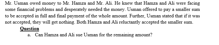 Mr. Usman owed money to Mr. Hamza and Mr. Ali. He knew that Hamza and Ali were facing
some financial problems and desperately needed the money. Usman offered to pay a smaller sum
to be accepted in full and final payment of the whole amount. Further, Usman stated that if it was
not accepted, they will get nothing. Both Hamza and Ali reluctantly accepted the smaller sum.
Question
a. Can Hamza and Ali sue Usman for the remaining amount?
