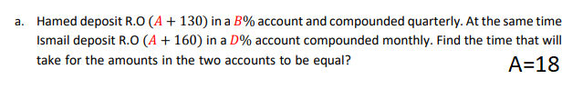 a. Hamed deposit R.O (A + 130) in a B% account and compounded quarterly. At the same time
Ismail deposit R.O (A + 160) in a D% account compounded monthly. Find the time that will
take for the amounts in the two accounts to be equal?
A=18
