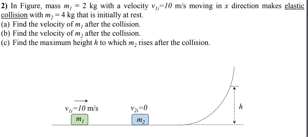 2) In Figure, mass m¡
collision with m,=4 kg that is initially at rest.
(a) Find the velocity of m, after the collision.
(b) Find the velocity of m, after the collision.
(c) Find the maximum height h to which m, rises after the collision.
2 kg with a velocity v=10 m/s moving in x direction makes elastic
h
V=10 m/s
V;=0
m2
