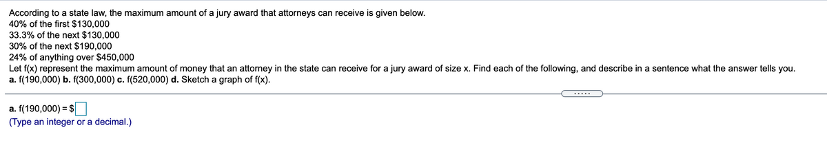 According to a state law, the maximum amount of a jury award that attorneys can receive is given below.
40% of the first $130,000
33.3% of the next $130,000
30% of the next $190,000
24% of anything over $450,000
Let f(x) represent the maximum amount of money that an attorney in the state can receive for a jury award of size x. Find each of the following, and describe in a sentence what the answer tells you.
a. f(190,000) b. f(300,000) c. f(520,000) d. Sketch a graph of f(x).
.....
a. f(190,000) = $
(Type an integer or a decimal.)

