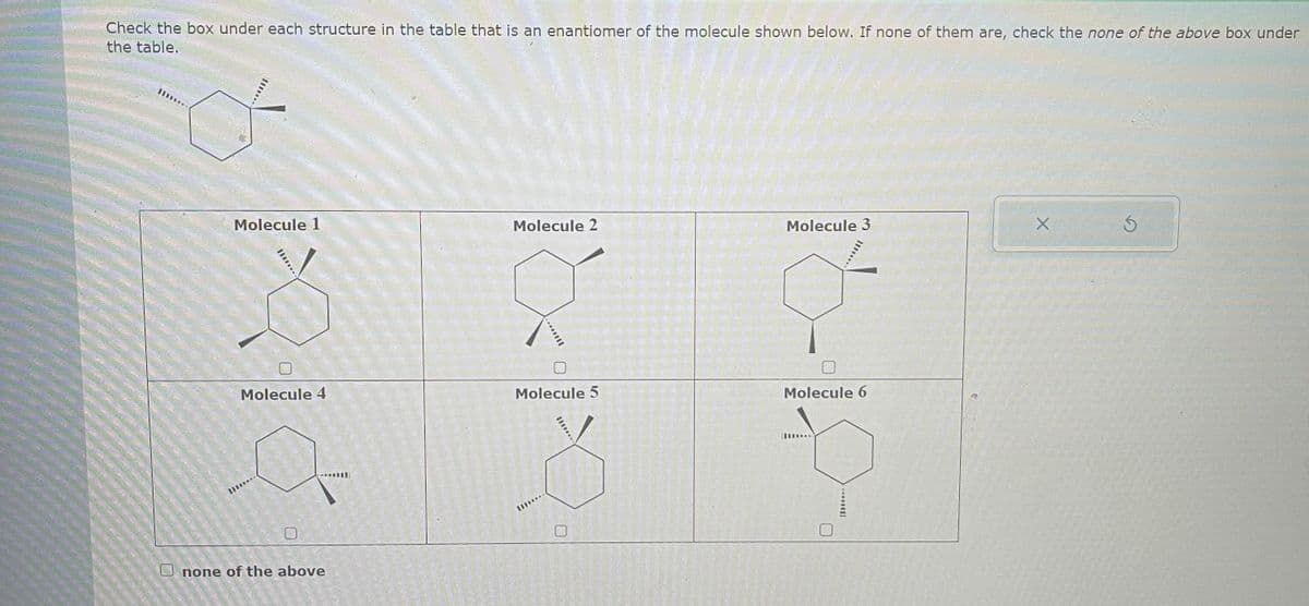 Check the box under each structure in the table that is an enantiomer of the molecule shown below. If none of them are, check the none of the above box under
the table.
11...
Molecule 1
TU
Molecule 4
B...
0
none of the above
Molecule 2
...
Molecule 5
0
Molecule 3
*****
Molecule 6
X
5