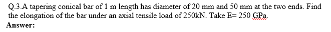 Q.3.A tapering conical bar of 1 m length has diameter of 20 mm and 50 mm at the two ends. Find
the elongation of the bar under an axial tensile load of 250kN. Take E= 250 GPa.
Answer:
