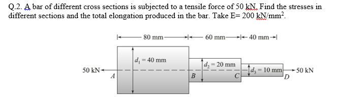 Q.2. A bar of different cross sections is subjected to a tensile force of 50 kN. Find the stresses in
different sections and the total elongation produced in the bar. Take E= 200 kN/mm?.
80 mm-
60 mm - 40 mm→
d, = 40 mm
dz = 20 mm
Id, = 10 mm-
C
50 kN+
50 kN
D
B
