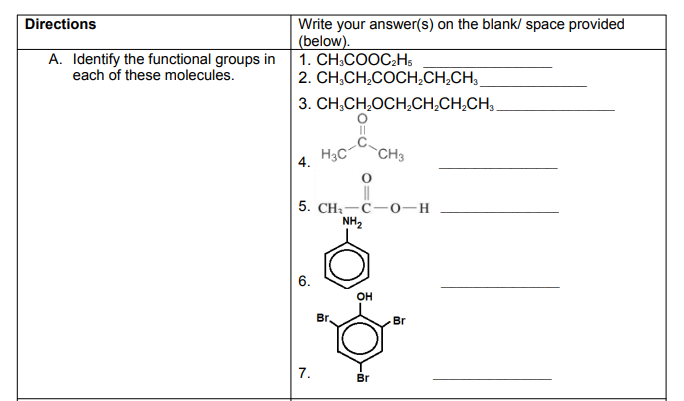 Directions
Write your answer(s) on the blank/ space provided
(below).
1. CH;COOC;H,
|2. CН,CH,CОCН,СН,СН,
A. Identify the functional groups in
each of these molecules.
3. CH,CH,OCH,CH,CH,CH,.
H3C
CH3
4.
5. CHa — С —о-н
NH2
6.
OH
Br,
Br
7.
Br
