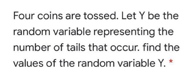 Four coins are tossed. Let Y be the
random variable representing the
number of tails that occur. find the
values of the random variable Y. *
