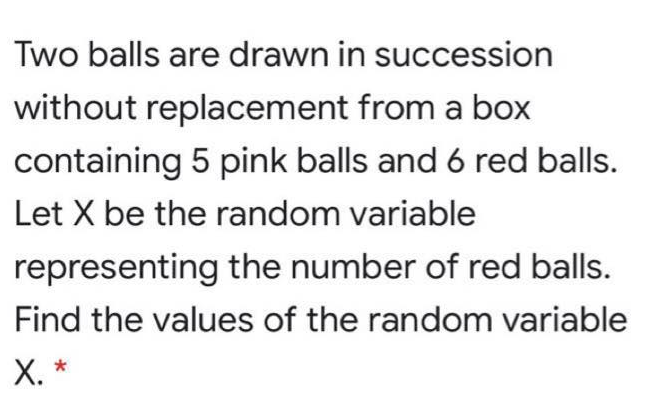 Two balls are drawn in succession
without replacement from a box
containing 5 pink balls and 6 red balls.
Let X be the random variable
representing the number of red balls.
Find the values of the random variable
X. *
