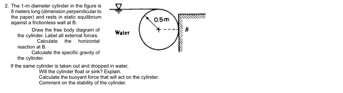 2. The 1-m diameter cylinder in the figure is
8 meters long (dimension perpendicular to
the paper) and rests in static equilibrium
against a frictionless wall at B.
0.5m
Draw the free body diagram of
the cylinder. Label all external forces.
the
Water
Calculate
horizontal
reaction at B.
Calculate the specific gravity of
the cylinder.
If the same cylinder is taken out and dropped in water,
Will the cylinder float or sink? Explain.
Calculate the buoyant force that will act on the cylinder.
Comment on the stability of the cylinder.
