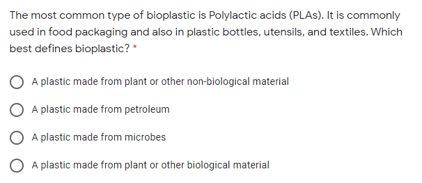 The most common type of bioplastic is Polylactic acids (PLAS). It is commonly
used in food packaging and also in plastic bottles, utensils, and textiles. Which
best defines bioplastic? *
A plastic made from plant or other non-biological material
O A plastic made from petroleum
O A plastic made from microbes
A plastic made from plant or other biological material
