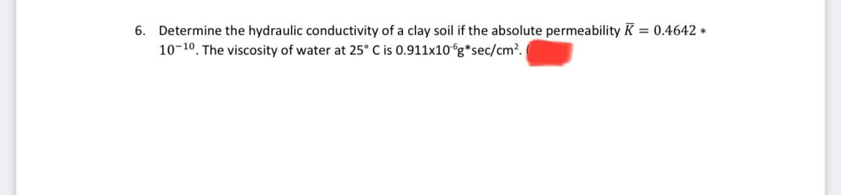 6. Determine the hydraulic conductivity of a clay soil if the absolute permeability K = 0.4642 *
10-10. The viscosity of water at 25° C is 0.911x10°g*sec/cm².
