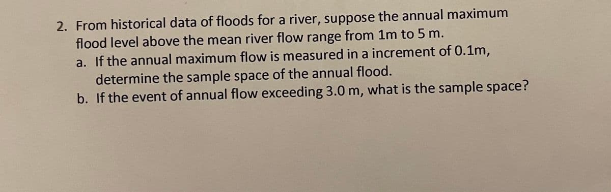 2. From historical data of floods for a river, suppose the annual maximum
flood level above the mean river flow range from 1m to 5 m.
a. If the annual maximum flow is measured in a increment of 0.1m,
determine the sample space of the annual flood.
b. If the event of annual flow exceeding 3.0 m, what is the sample space?
