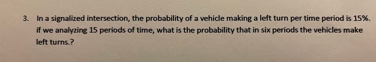 3. In a signalized intersection, the probability of a vehicle making a left turn per time period is 15%.
if we analyzing 15 periods of time, what is the probability that in six periods the vehicles make
left turns.?
