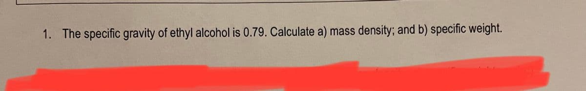 1. The specific gravity of ethyl alcohol is 0.79. Calculate a) mass density; and b) specific weight.
