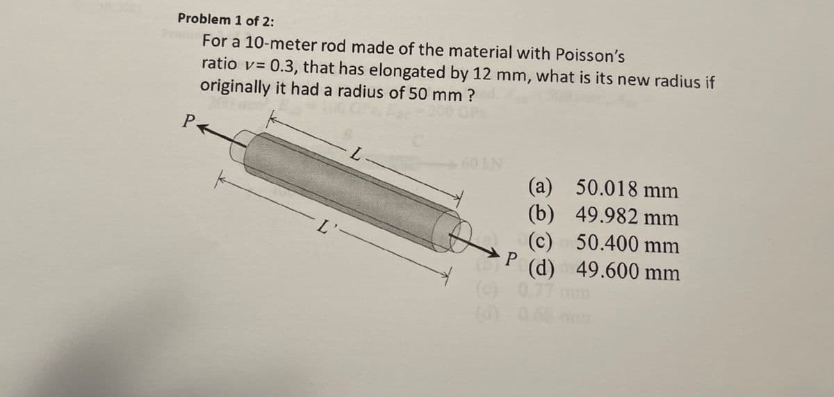 Problem 1 of 2:
ratio v= 0.3, that has elongated by 12 mm, what is its new radius if
originally it had a radius of 50 mm ?
For a 10-meter rod made of the material with Poisson's
IN
(a) 50.018 mm
L-
(b) 49.982 mm
(c) 50.400 mm
(d) 49.600 mm
P
L'-
(c) 0.77
