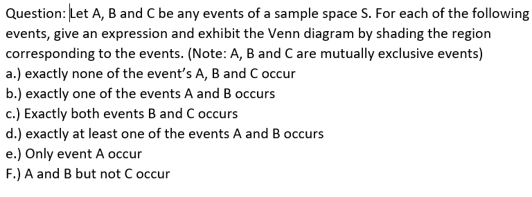 Question: Let A, B and C be any events of a sample space S. For each of the following
events, give an expression and exhibit the Venn diagram by shading the region
corresponding to the events. (Note: A, B and C are mutually exclusive events)
a.) exactly none of the event's A, B and C occur
b.) exactly one of the events A and B occurs
c.) Exactly both events B and C occurs
d.) exactly at least one of the events A and B occurs
e.) Only event A occur
F.) A and B but not C occur
