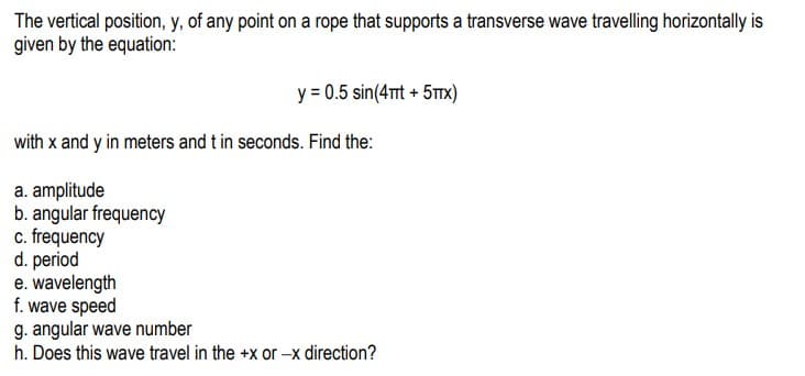 The vertical position, y, of any point on a rope that supports a transverse wave travelling horizontally is
given by the equation:
y = 0.5 sin(4πt + 5TX)
with x and y in meters and t in seconds. Find the:
a. amplitude
b. angular frequency
c. frequency
d. period
e.
wavelength
f. wave speed
g. angular wave number
h. Does this wave travel in the +x or -x direction?