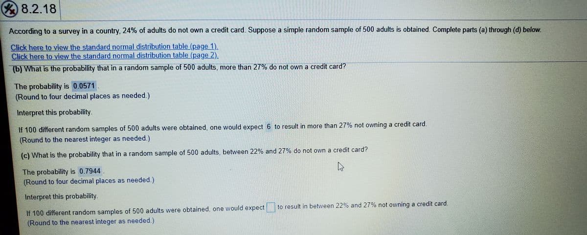Y8.2.18
According to a survey in a country, 24% of adults do not own a credit card. Suppose a simple random sample of 500 adults is obtained. Complete parts (a) through (d) below.
Click here to view the standard normal distribution table (page 1).
Click here to view the standard normal distribution table (page 2).
(b) What is the probability that in a random sample of 500 adults, more than 27% do not own a credit card?
The probability is 0.0571.
(Round to four decimal places as needed.)
Interpret this probability.
If 100 different random samples of 500 adults were obtained, one would expect 6 to result in more than 27% not owning a credit card.
(Round to the nearest integer as needed.)
(c) What is the probability that in a random sample of 500 adults, between 22% and 27% do not own a credit card?
The probability is 0.7944.
(Round to four decimal places as needed.)
Interpret this probability.
to result in between 22% and 27% not owning a credit card.
If 100 different random samples of 500 adults were obtained, one would expect
(Round to the nearest integer as needed.)
