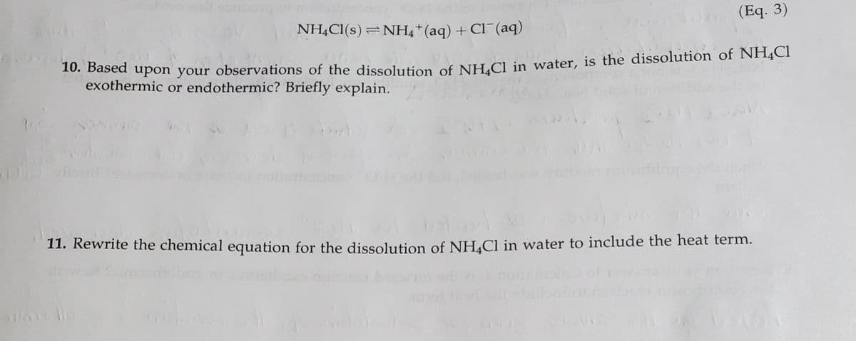 NH,Cl(s) =NH4+(aq) + Cl¯(aq)
(Eq. 3)
based upon your observations of the dissolution of NH.CLin water, is the dissolution of NHĄCI
exothermic or endothermic? Briefly explain.
O NON
11. Rewrite the chemical equation for the dissolution of NH.Cl in water to include the heat term.
