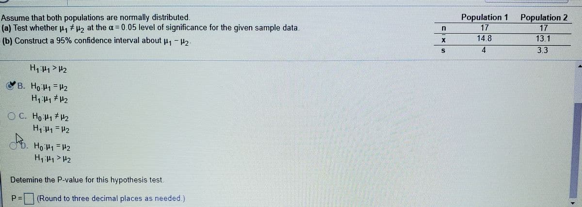 Assume that both populations are normally distributed.
(a) Test whether p, +P2 at the a = 0.05 level of significance for the given sample data.
Population 1
17
Population 2
17
(b) Construct a 95% confidence interval about P- H2.
14.8
13.1
S.
4
3.3
B. Ho P1 =H2
O C. Ho H1 H2
D. Ho P1- 42
Detemine the P-value for this hypothesis test.
P=|(Round to three decimal places as needed.)
