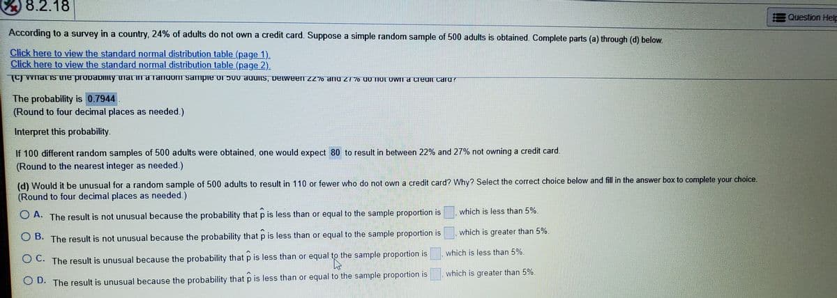 8.2.18
Question Help
According to a survey in a country, 24% of adults do not own a credit card. Suppose a simple random sample of 500 adults is obtained. Complete parts (a) through (d) below.
Click here to view the standard normal distribution table (page 1).
Click here to view the standard normal distribution table (page 2).
O whaTIS UTe probabimty tiaT InaTandom sampie O1 500 aduMs, DElween ZZ70 and Z1 7o 00 TIOOWIT a CreuII caru?
The probability is 0.7944.
(Round to four decimal places as needed.)
Interpret this probability.
If 100 different random samples of 500 adults were obtained, one would expect 80 to result in between 22% and 27% not owning a credit card.
(Round to the nearest integer as needed.)
(d) Would it be unusual for a random sample of 500 adults to result in 110 or fewer who do not own a credit card? Why? Select the correct choice below and fill in the answer box to complete your choice.
(Round to four decimal places as needed.)
which is less than 5%.
O A. The result is not unusual because the probability that p is less than or equal to the sample proportion is
which is greater than 5%.
O B. The result is not unusual because the probability that p is less than or equal to the sample proportion is
which is less than 5%.
OC. The result is unusual because the probability that p is less than or equal to the sample proportion is
which is greater than 5%.
The result is unusual because the probability that p is less than or equal to the sample proportion is
