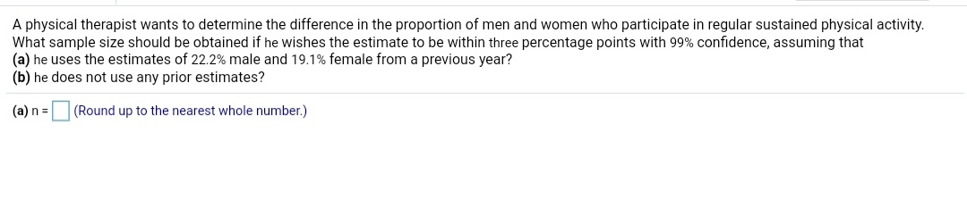 A physical therapist wants to determine the difference in the proportion of men and women who participate in regular sustained physical activity.
What sample size should be obtained if he wishes the estimate to be within three percentage points with 99% confidence, assuming that
(a) he uses the estimates of 22.2% male and 19.1% female from a previous year?
(b) he does not use any prior estimates?
(a) n =
(Round up to the nearest whole number.)
