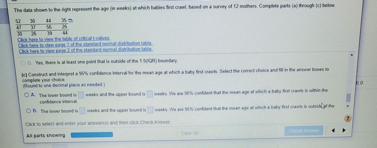 The data shown to the right represent the age (in weeks) at which babies first crawl, based on a survey of 12 mothers. Complete parts (a) through (c) below.
52
30
44
35
47
37
56
26
30
Click here to view the table of critical t-values.
Click here to view page 1 of the standard normal distribution table.
Click here to view page 2 of the standard normal distribution table
26
39
44
O D. Yes, there is at least one point that is outside of the 1.5(IQR) boundary.
(c) Construct and interpret a 95% confidence interval for the mean age at which a baby first crawls. Select the correct choice and fill in the answer boxes to
complete your choice.
(Round to one decimal place as needed.)
t: 0
weeks and the upper bound is
weeks. We are 95% confident that the mean age at which a baby first crawls is within the
O A. The lower bound is
confidence interval.
weeks and the upper bound is
weeks. We are 95% confident that the mean age at which a baby first crawls is outside ef the
O B. The lower bound is
Click to select and enter your answer(s) and then click Check Answer.
Check Answer
Clear All
All parts showing
