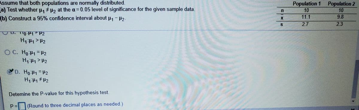 Assume that both populations are normally distributed.
a) Test whether .
Population 1 Population 2
10
11.1
Pt2 at the a= 0.05 level of significance for the given sample data
10
9.8
2.3
(b) Construct a 95% confidence interval about u, - H3.
2.7
H1 H1 > H2
O C. Ho H1-H2
H1 H1> H2
D. Ho H1=H2
%3D
Detemine the P-value for this hypothesis test.
P =
(Round to three decimal places as needed.)
%24
