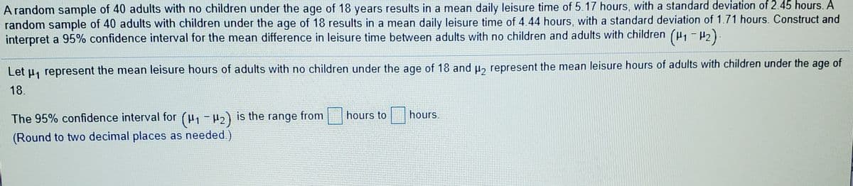 A random sample of 40 adults with no children under the age of 18 years results in a mean daily leisure time of 5.17 hours, with a standard deviation of 2.45 hours. A
random sample of 40 adults with children under the age of 18 results in a mean daily leisure time of 4.44 hours, with a standard deviation of 1.71 hours. Construct and
interpret a 95% confidence interval for the mean difference in leisure time between adults with no children and adults with children (u1-2)
Let u, represent the mean leisure hours of adults with no children under the age of 18 and u, represent the mean leisure hours of adults with children under the age of
18.
The 95% confidence interval for (H, -µ2) is the range from hours to
hours.
(Round to two decimal places as needed.)
