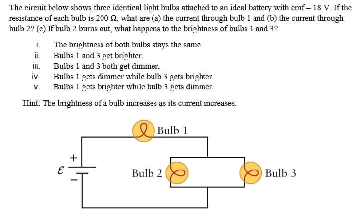 The circuit below shows three identical light bulbs attached to an ideal battery with emf = 18 V. If the
resistance of each bulb is 200 2, what are (a) the current through bulb 1 and (b) the current through
bulb 2? (c) If bulb 2 burns out, what happens to the brightness of bulbs 1 and 3?
i.
The brightness of both bulbs stays the same.
Bulbs 1 and 3 get brighter.
Bulbs 1 and 3 both get dimmer.
Bulbs 1 gets dimmer while bulb 3 gets brighter.
Bulbs 1 gets brighter while bulb 3 gets dimmer.
i.
i.
iv.
V.
Hint: The brightness of a bulb increases as its current increases.
Bulb 1
Bulb 2
Bulb 3
+
