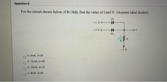 Question 6
For the circuit shown below, if R=3k2, find the value of I and V. (Assume ideal diodes)
+1 VO
+3 Vo-
10
D2
R.
3 V
- 2mA, V3V
= 12mA, V-3Vv
I- 12mA, V-1V
I= 8mA, V-3V
