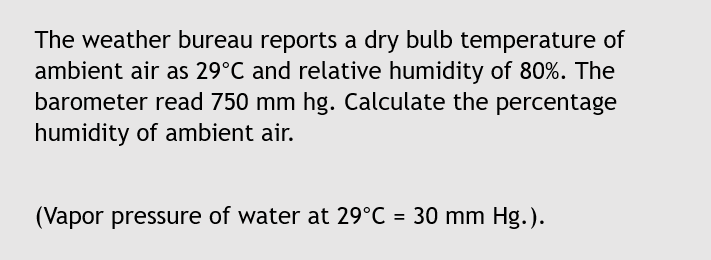 The weather bureau reports a dry bulb temperature of
ambient air as 29°C and relative humidity of 80%. The
barometer read 750 mm hg. Calculate the percentage
humidity of ambient air.
(Vapor pressure of water at 29°C = 30 mm Hg.).
