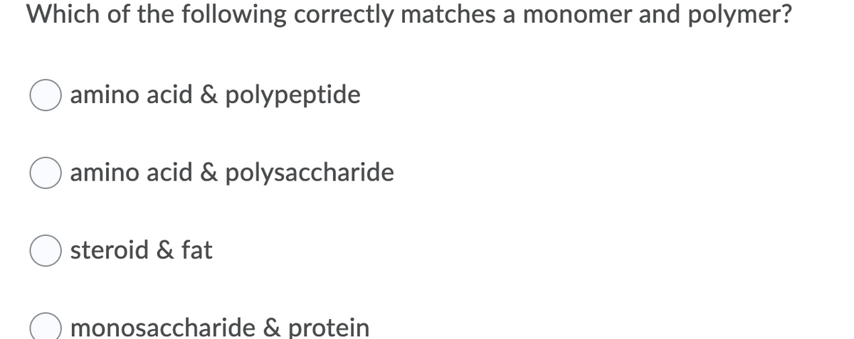 Which of the following correctly matches a monomer and polymer?
amino acid & polypeptide
amino acid & polysaccharide
steroid & fat
monosaccharide & protein
